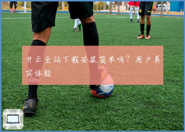 开云全站下载安装简单吗？用户真实体验