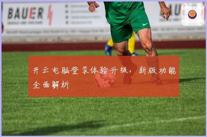 开云电脑登录体验升级，新版功能全面解析