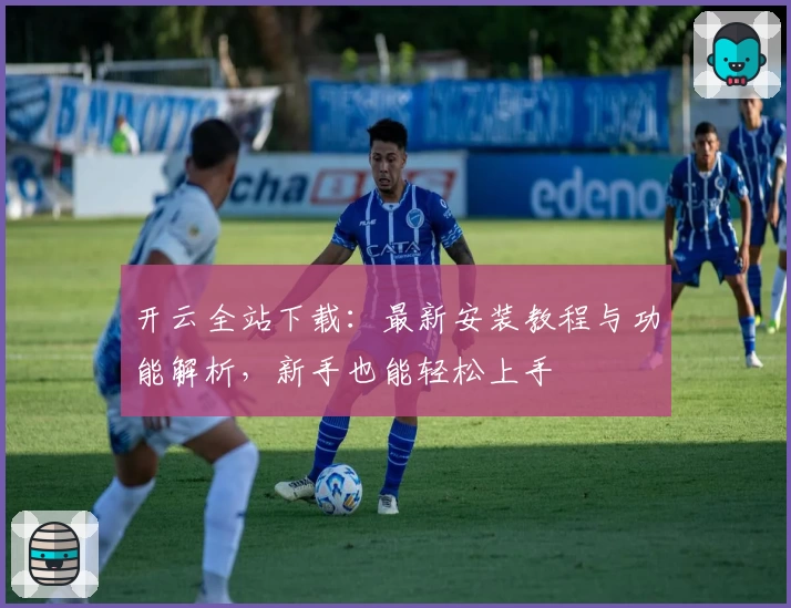 开云全站下载：最新安装教程与功能解析，新手也能轻松上手