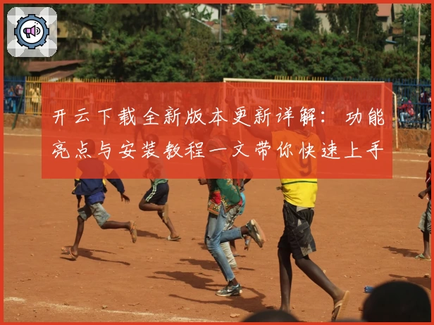 开云下载全新版本更新详解：功能亮点与安装教程一文带你快速上手