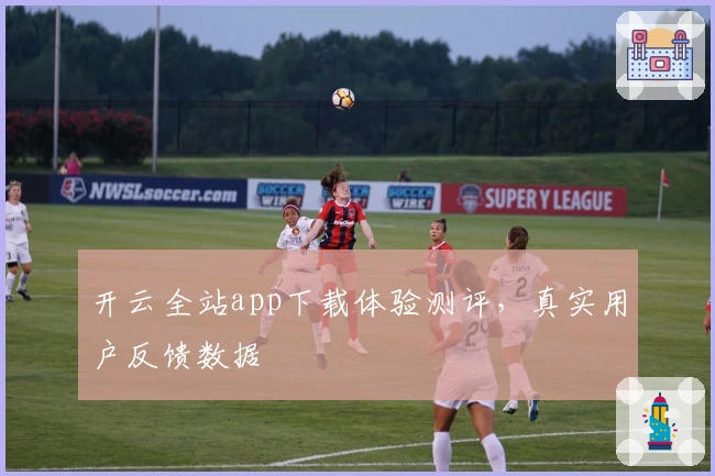 开云全站app下载体验测评，真实用户反馈数据