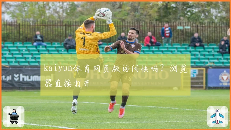 kaiyun体育网页版访问快吗？浏览器直接打开